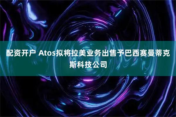 配资开户 Atos拟将拉美业务出售予巴西赛曼蒂克斯科技公司