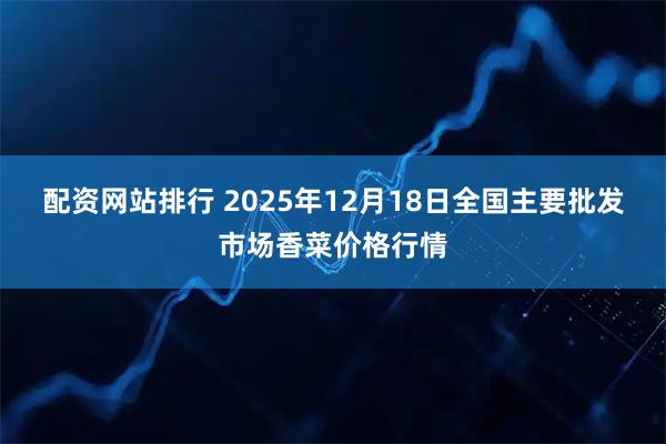 配资网站排行 2025年12月18日全国主要批发市场香菜价格行情