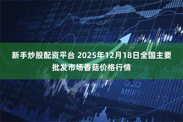 新手炒股配资平台 2025年12月18日全国主要批发市场香菇价格行情