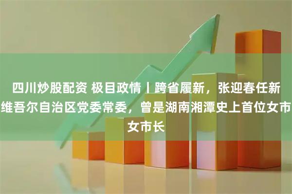 四川炒股配资 极目政情丨跨省履新，张迎春任新疆维吾尔自治区党委常委，曾是湖南湘潭史上首位女市长