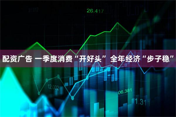配资广告 一季度消费“开好头” 全年经济“步子稳”