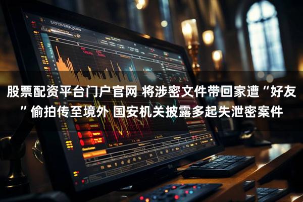 股票配资平台门户官网 将涉密文件带回家遭“好友”偷拍传至境外 国安机关披露多起失泄密案件