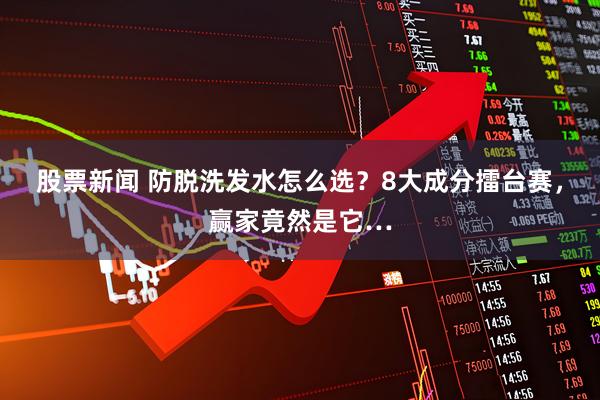 股票新闻 防脱洗发水怎么选？8大成分擂台赛，赢家竟然是它…