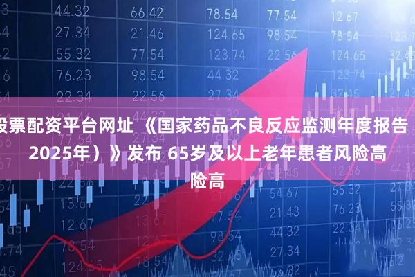 股票配资平台网址 《国家药品不良反应监测年度报告（2025年）》发布 65岁及以上老年患者风险高