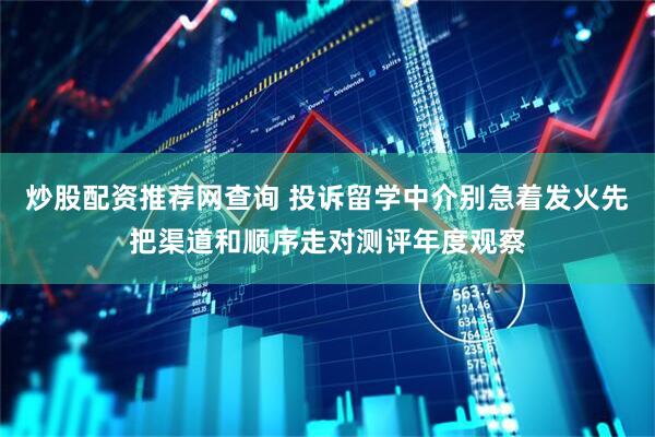 炒股配资推荐网查询 投诉留学中介别急着发火先把渠道和顺序走对测评年度观察