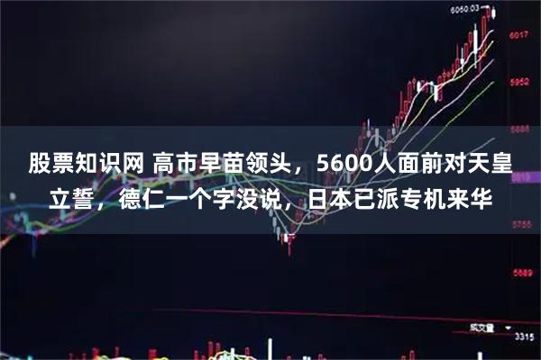 股票知识网 高市早苗领头，5600人面前对天皇立誓，德仁一个字没说，日本已派专机来华