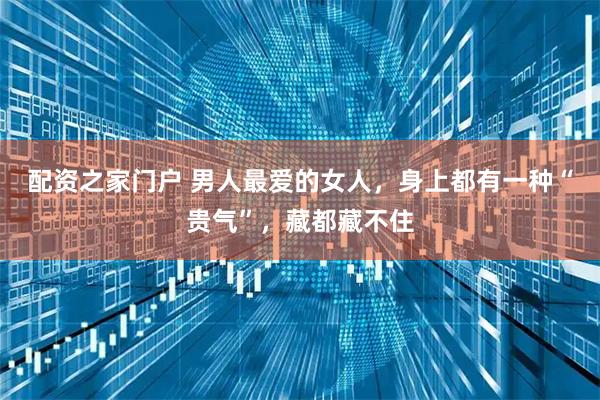 配资之家门户 男人最爱的女人，身上都有一种“贵气”，藏都藏不住