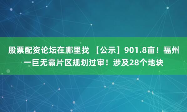 股票配资论坛在哪里找 【公示】901.8亩!福州一巨无霸片区规划过审!涉及28个地块