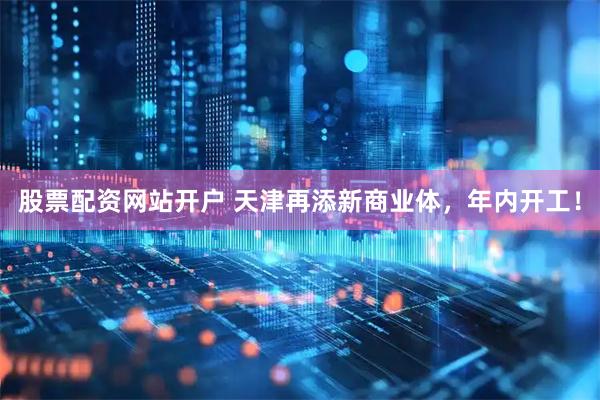 股票配资网站开户 天津再添新商业体，年内开工！