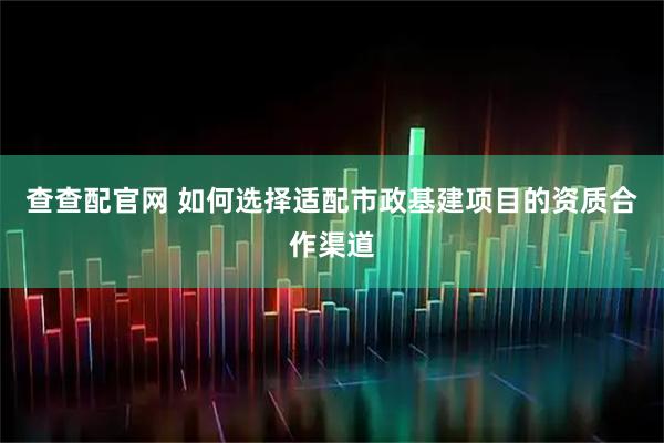 查查配官网 如何选择适配市政基建项目的资质合作渠道