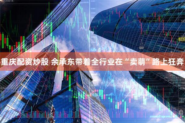 重庆配资炒股 余承东带着全行业在“卖萌”路上狂奔