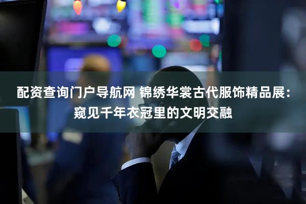 配资查询门户导航网 锦绣华裳古代服饰精品展：窥见千年衣冠里的文明交融