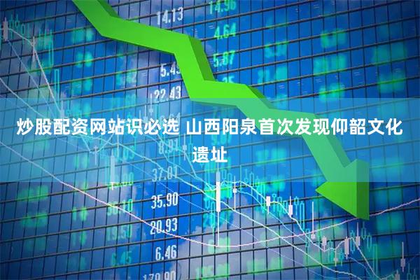 炒股配资网站识必选 山西阳泉首次发现仰韶文化遗址