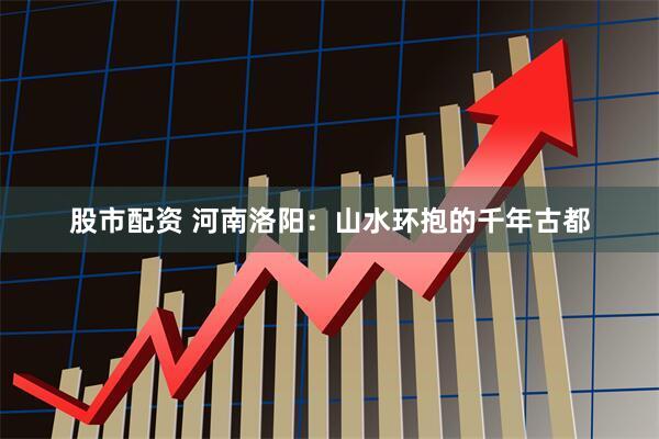 股市配资 河南洛阳：山水环抱的千年古都