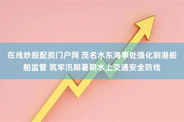 在线炒股配资门户网 茂名水东海事处强化到港船舶监管 筑牢汛期暑期水上交通安全防线