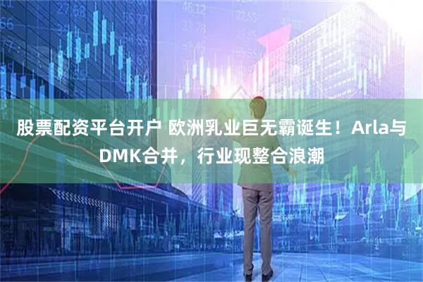 股票配资平台开户 欧洲乳业巨无霸诞生！Arla与DMK合并，行业现整合浪潮