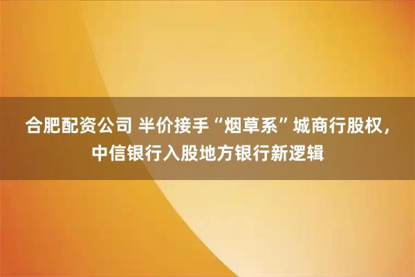 合肥配资公司 半价接手“烟草系”城商行股权,中信银行入股地方银行新逻辑