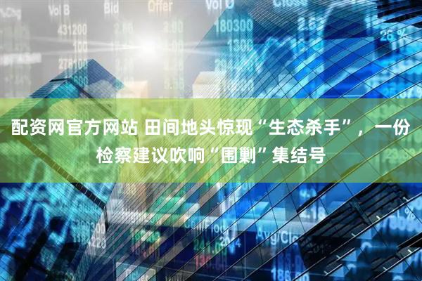 配资网官方网站 田间地头惊现“生态杀手”，一份检察建议吹响“围剿”集结号