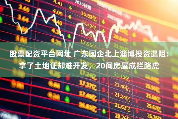 股票配资平台网址 广东国企北上淄博投资遇阻：拿了土地证却难开发，20间房屋成拦路虎