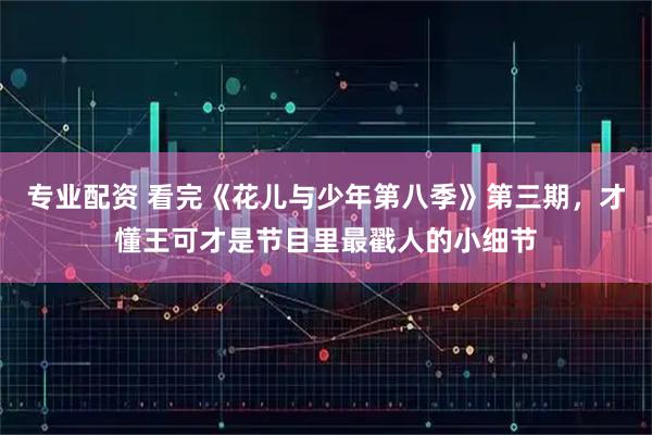 专业配资 看完《花儿与少年第八季》第三期，才懂王可才是节目里最戳人的小细节