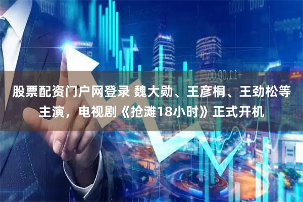 股票配资门户网登录 魏大勋、王彦桐、王劲松等主演，电视剧《抢滩18小时》正式开机